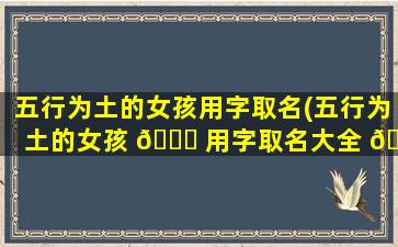 五行为土的女孩用字取名(五行为土的女孩 🐘 用字取名大全 🌸 )